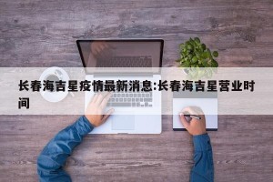 长春海吉星疫情最新消息:长春海吉星营业时间