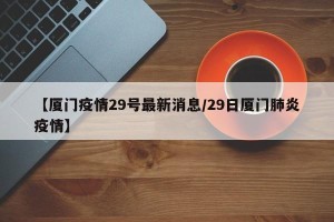 【厦门疫情29号最新消息/29日厦门肺炎疫情】