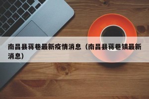 南昌县蒋巷最新疫情消息（南昌县蒋巷镇最新消息）