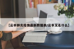 【云丰肺炎疫情最新数据表/云丰又名什么】