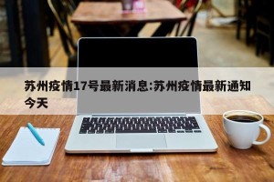 苏州疫情17号最新消息:苏州疫情最新通知今天