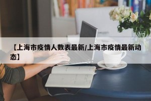 【上海市疫情人数表最新/上海市疫情最新动态】
