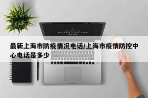 最新上海市防疫情况电话/上海市疫情防控中心电话是多少