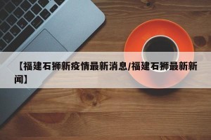 【福建石狮新疫情最新消息/福建石狮最新新闻】