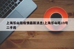上海乐山路疫情最新消息/上海乐山路19号二手房