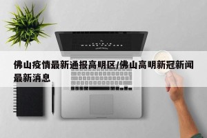 佛山疫情最新通报高明区/佛山高明新冠新闻最新消息