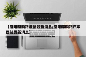 【南阳麒麟路疫情最新消息/南阳麒麟路汽车西站最新消息】