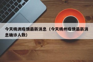 今天杨洲疫情最新消息（今天杨州疫情最新消息确诊人数）