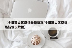【今日萧山区疫情最新情况/今日萧山区疫情最新情况数据】