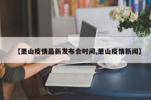 【萧山疫情最新发布会时间,萧山疫情新闻】