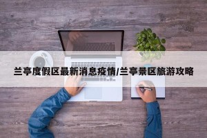 兰亭度假区最新消息疫情/兰亭景区旅游攻略