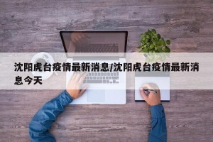 沈阳虎台疫情最新消息/沈阳虎台疫情最新消息今天