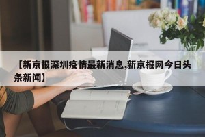【新京报深圳疫情最新消息,新京报网今日头条新闻】