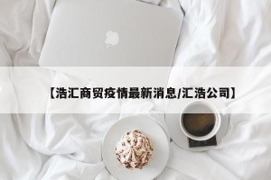 【浩汇商贸疫情最新消息/汇浩公司】