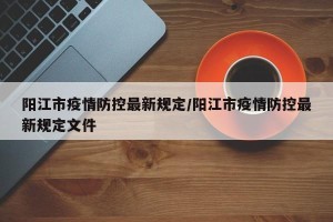 阳江市疫情防控最新规定/阳江市疫情防控最新规定文件