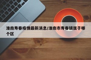 淮南寿春疫情最新消息/淮南市寿春镇属于哪个区