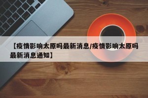 【疫情影响太原吗最新消息/疫情影响太原吗最新消息通知】
