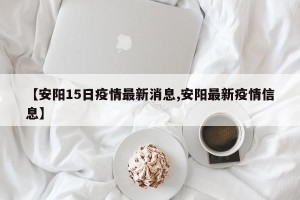 【安阳15日疫情最新消息,安阳最新疫情信息】