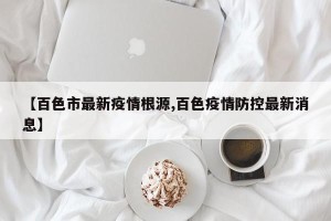 【百色市最新疫情根源,百色疫情防控最新消息】