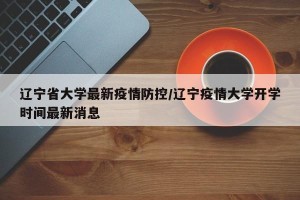 辽宁省大学最新疫情防控/辽宁疫情大学开学时间最新消息