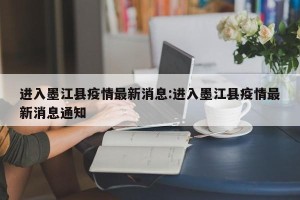 进入墨江县疫情最新消息:进入墨江县疫情最新消息通知