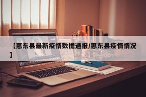 【惠东县最新疫情数据通报/惠东县疫情情况】