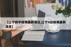 【辽宁四平疫情最新情况,辽宁4日疫情最新消息】