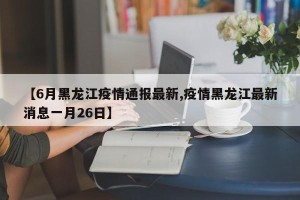 【6月黑龙江疫情通报最新,疫情黑龙江最新消息一月26日】