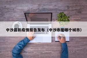 中沙最新疫情报告发布（中沙市是哪个城市）