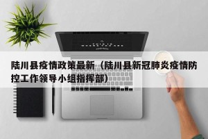 陆川县疫情政策最新（陆川县新冠肺炎疫情防控工作领导小组指挥部）