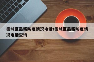德城区最新防疫情况电话/德城区最新防疫情况电话查询