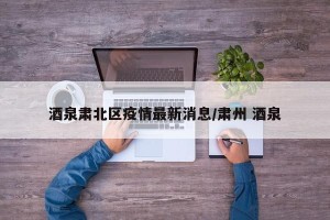 酒泉肃北区疫情最新消息/肃州 酒泉