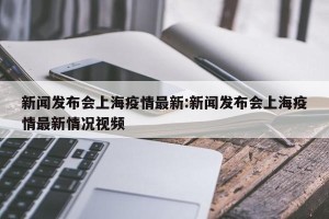 新闻发布会上海疫情最新:新闻发布会上海疫情最新情况视频
