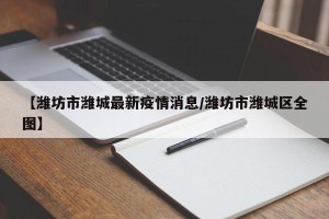 【潍坊市潍城最新疫情消息/潍坊市潍城区全图】