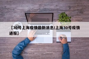 【30号上海疫情最新消息/上海30号疫情通报】