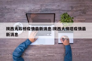 陕西大石桥疫情最新消息:陕西大柳塔疫情最新消息