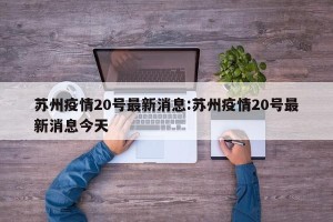 苏州疫情20号最新消息:苏州疫情20号最新消息今天