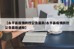 【永平县疫情防控公告最新/永平县疫情防控公告最新通知】