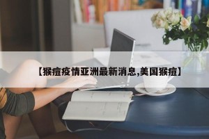 【猴痘疫情亚洲最新消息,美国猴痘】