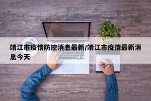 靖江市疫情防控消息最新/靖江市疫情最新消息今天