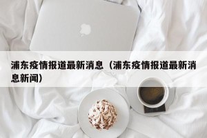 浦东疫情报道最新消息（浦东疫情报道最新消息新闻）