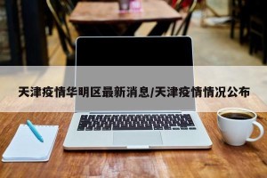天津疫情华明区最新消息/天津疫情情况公布