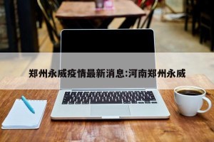 郑州永威疫情最新消息:河南郑州永威