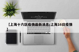 【上海十六区疫情最新消息/上海16日疫情】