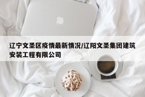 辽宁文圣区疫情最新情况/辽阳文圣集团建筑安装工程有限公司