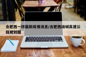 合肥西一环最新疫情消息/合肥西绕城高速公路规划图