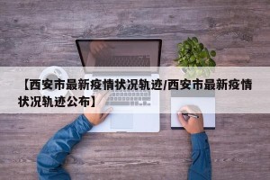 【西安市最新疫情状况轨迹/西安市最新疫情状况轨迹公布】