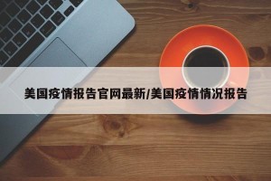 美国疫情报告官网最新/美国疫情情况报告
