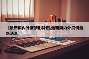 【最新国内外疫情形势图,最新国内外疫情最新消息】