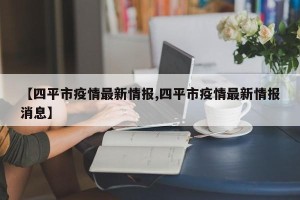 【四平市疫情最新情报,四平市疫情最新情报消息】